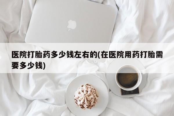 正品打胎药私人微信医院打胎药多少钱左右的(在医院用药打胎需要多少钱)