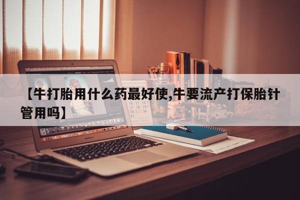 正品打胎药私人微信【牛打胎用什么药最好使,牛要流产打保胎针管用吗】