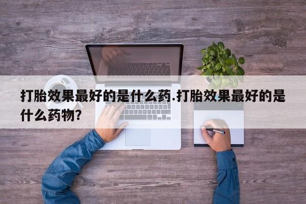 正品打胎药私人微信打胎效果最好的是什么药.打胎效果最好的是什么药物？