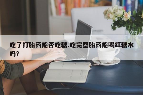 正品打胎药私人微信吃了打胎药能否吃糖.吃完堕胎药能喝红糖水吗？
