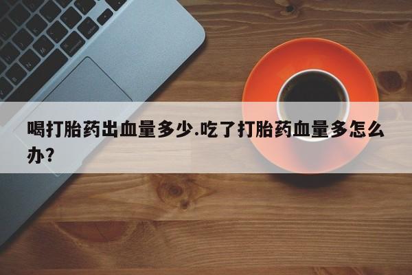 正品打胎药私人微信喝打胎药出血量多少.吃了打胎药血量多怎么办？