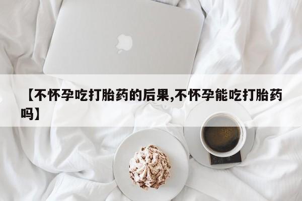 正品打胎药私人微信【不怀孕吃打胎药的后果,不怀孕能吃打胎药吗】