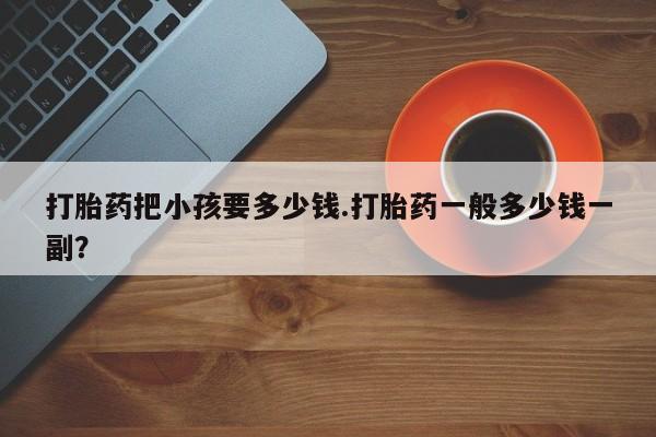 正品打胎药私人微信打胎药把小孩要多少钱.打胎药一般多少钱一副？