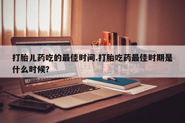 正品打胎药私人微信打胎儿药吃的最佳时间.打胎吃药最佳时期是什么时候？