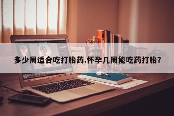 正品打胎药私人微信多少周适合吃打胎药.怀孕几周能吃药打胎？