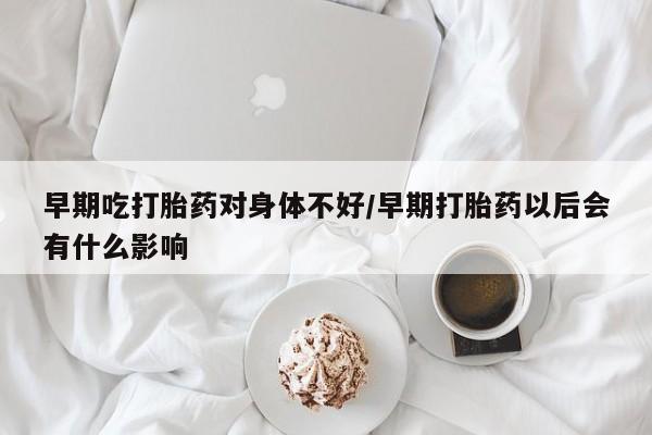 正品打胎药私人微信早期吃打胎药对身体不好/早期打胎药以后会有什么影响