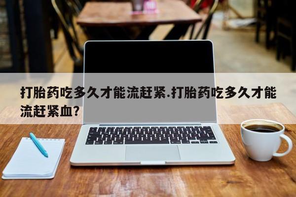正品打胎药私人微信打胎药吃多久才能流赶紧.打胎药吃多久才能流赶紧血？