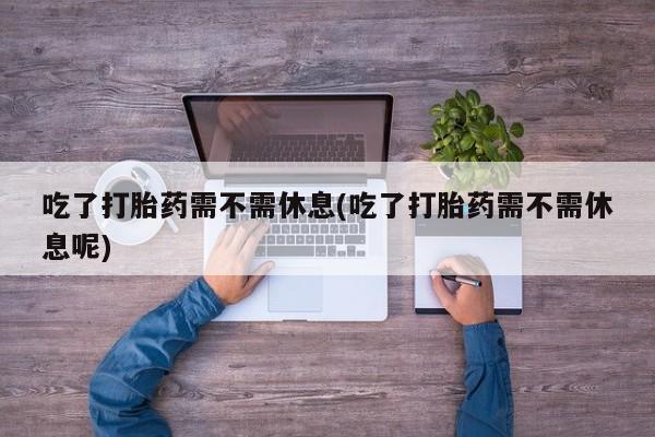 正品打胎药私人微信吃了打胎药需不需休息(吃了打胎药需不需休息呢)