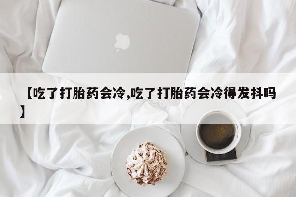正品打胎药私人微信【吃了打胎药会冷,吃了打胎药会冷得发抖吗】