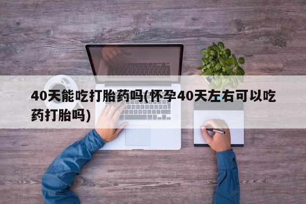 正品打胎药私人微信40天能吃打胎药吗(怀孕40天左右可以吃药打胎吗)