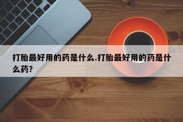 正品打胎药私人微信打胎最好用的药是什么.打胎最好用的药是什么药？