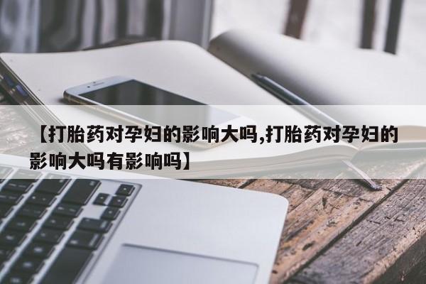 正品打胎药私人微信【打胎药对孕妇的影响大吗,打胎药对孕妇的影响大吗有影响吗】
