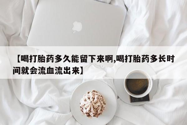 正品打胎药私人微信【喝打胎药多久能留下来啊,喝打胎药多长时间就会流血流出来】