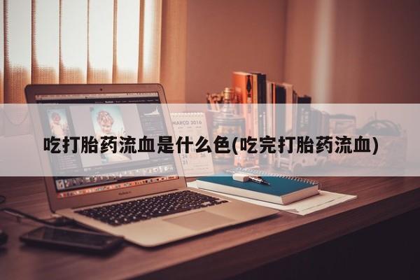 正品打胎药私人微信吃打胎药流血是什么色(吃完打胎药流血)