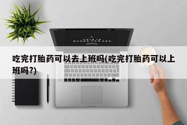正品打胎药私人微信吃完打胎药可以去上班吗(吃完打胎药可以上班吗?)