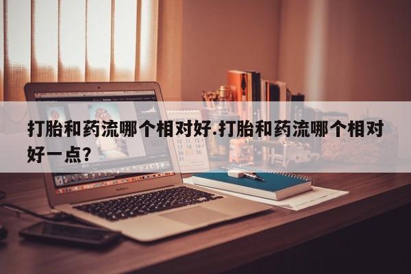 正品打胎药私人微信打胎和药流哪个相对好.打胎和药流哪个相对好一点？