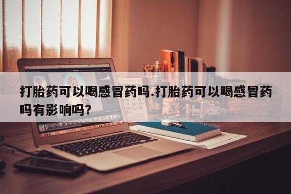 正品打胎药私人微信打胎药可以喝感冒药吗.打胎药可以喝感冒药吗有影响吗？