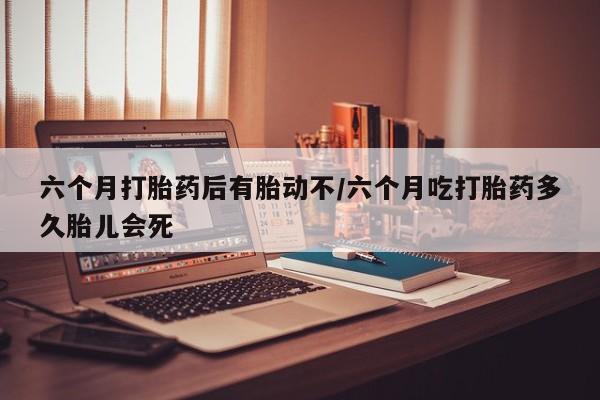 正品打胎药私人微信六个月打胎药后有胎动不/六个月吃打胎药多久胎儿会死
