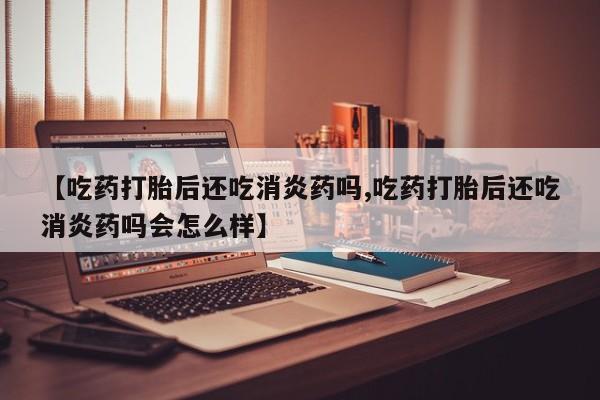 正品打胎药私人微信【吃药打胎后还吃消炎药吗,吃药打胎后还吃消炎药吗会怎么样】