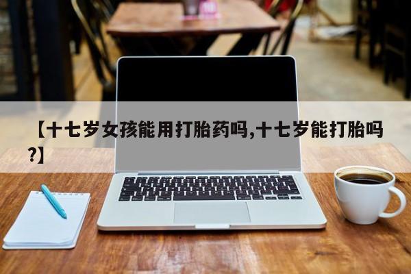 正品打胎药私人微信【十七岁女孩能用打胎药吗,十七岁能打胎吗?】