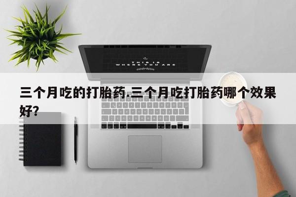 正品打胎药私人微信三个月吃的打胎药.三个月吃打胎药哪个效果好？