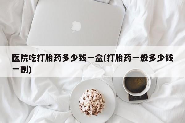 正品打胎药私人微信医院吃打胎药多少钱一盒(打胎药一般多少钱一副)