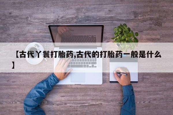 正品打胎药私人微信【古代丫鬟打胎药,古代的打胎药一般是什么】