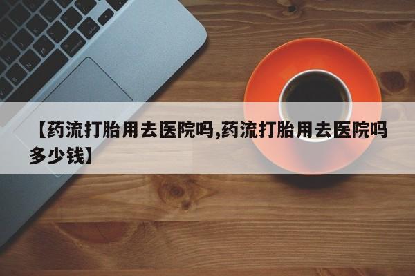 正品打胎药私人微信【药流打胎用去医院吗,药流打胎用去医院吗多少钱】