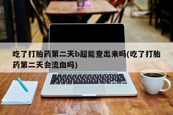 正品打胎药私人微信吃了打胎药第二天b超能查出来吗(吃了打胎药第二天会流血吗)