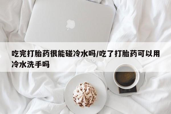 正品打胎药私人微信吃完打胎药很能碰冷水吗/吃了打胎药可以用冷水洗手吗