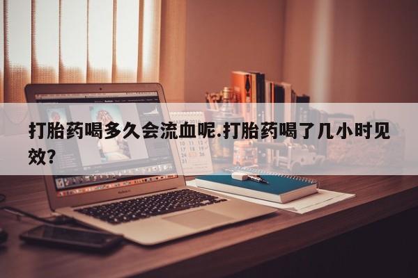 正品打胎药私人微信打胎药喝多久会流血呢.打胎药喝了几小时见效？