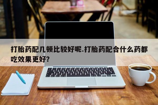 正品打胎药私人微信打胎药配几顿比较好呢.打胎药配合什么药都吃效果更好？