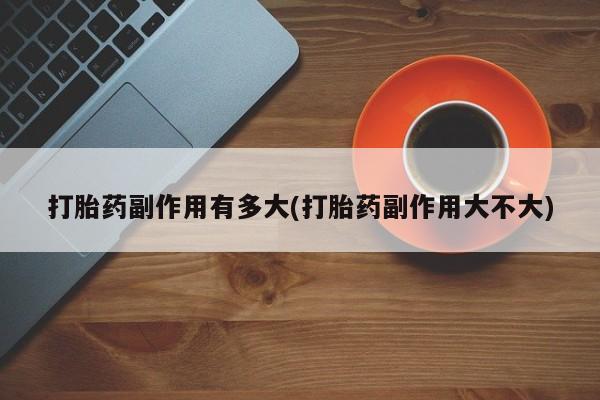 正品打胎药私人微信打胎药副作用有多大(打胎药副作用大不大)