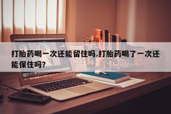 正品打胎药私人微信打胎药喝一次还能留住吗.打胎药喝了一次还能保住吗？