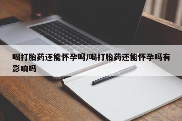 正品打胎药私人微信喝打胎药还能怀孕吗/喝打胎药还能怀孕吗有影响吗