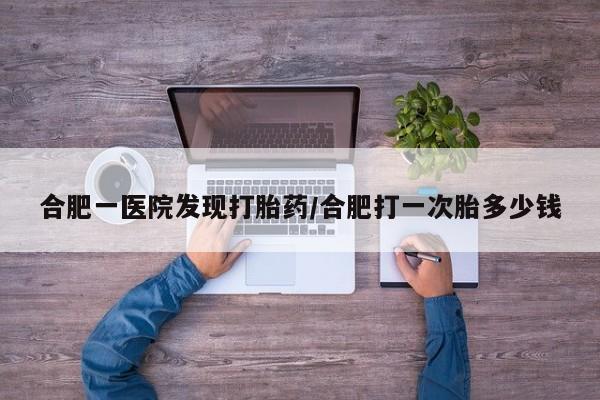 正品打胎药私人微信合肥一医院发现打胎药/合肥打一次胎多少钱