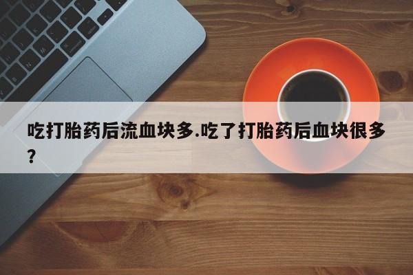 正品打胎药私人微信吃打胎药后流血块多.吃了打胎药后血块很多？