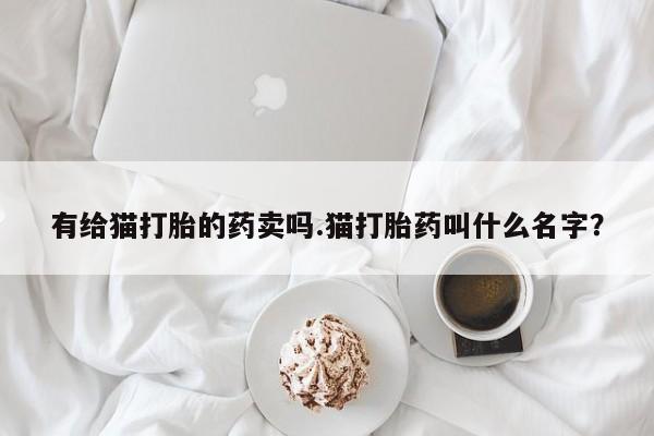 正品打胎药私人微信有给猫打胎的药卖吗.猫打胎药叫什么名字？