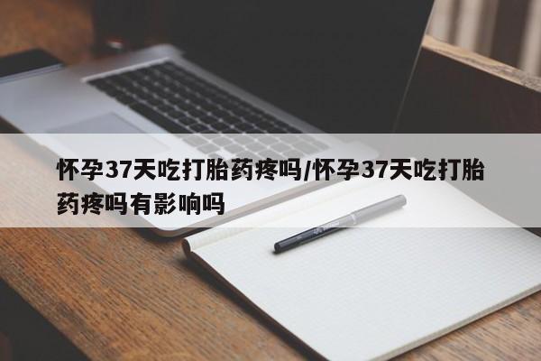 正品打胎药私人微信怀孕37天吃打胎药疼吗/怀孕37天吃打胎药疼吗有影响吗