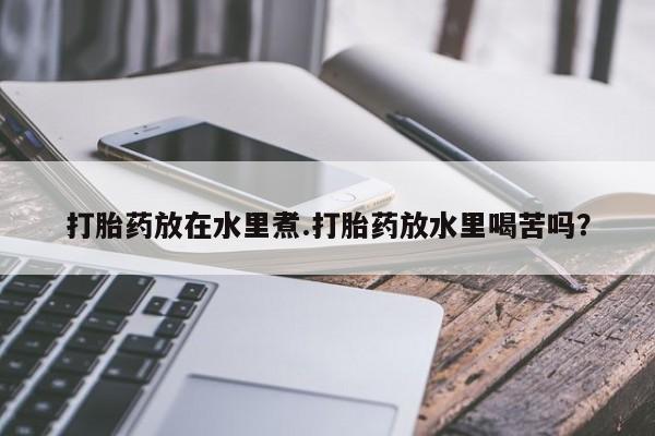 正品打胎药私人微信打胎药放在水里煮.打胎药放水里喝苦吗？