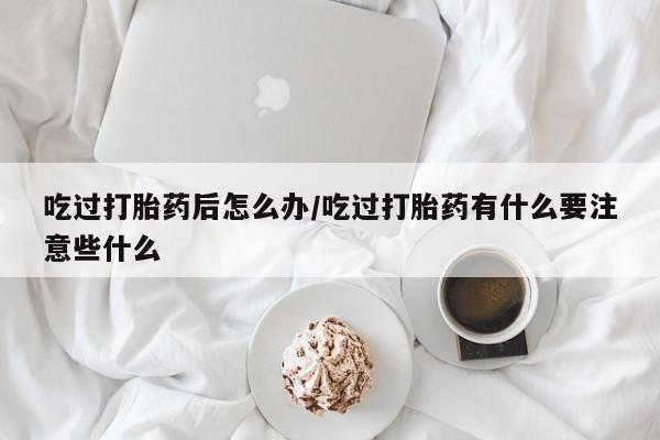 正品打胎药私人微信吃过打胎药后怎么办/吃过打胎药有什么要注意些什么