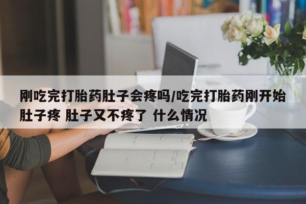 正品打胎药私人微信刚吃完打胎药肚子会疼吗/吃完打胎药刚开始肚子疼 肚子又不疼了 什么情况