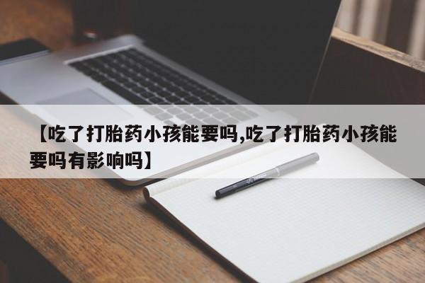 正品打胎药私人微信【吃了打胎药小孩能要吗,吃了打胎药小孩能要吗有影响吗】