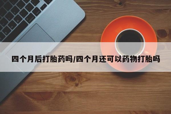 正品打胎药私人微信四个月后打胎药吗/四个月还可以药物打胎吗