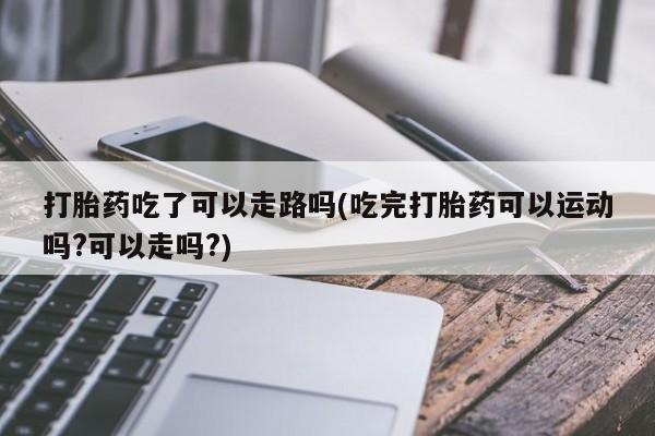 正品打胎药私人微信打胎药吃了可以走路吗(吃完打胎药可以运动吗?可以走吗?)