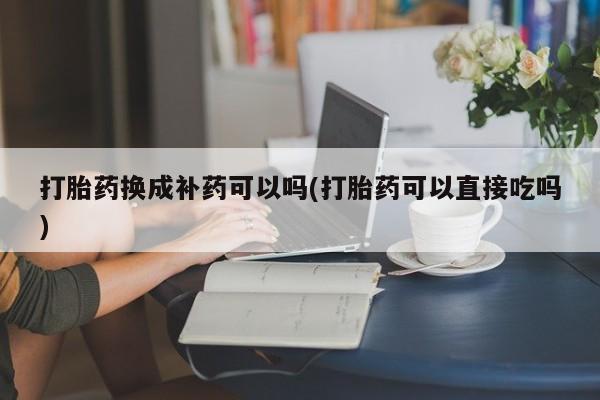 正品打胎药私人微信打胎药换成补药可以吗(打胎药可以直接吃吗)