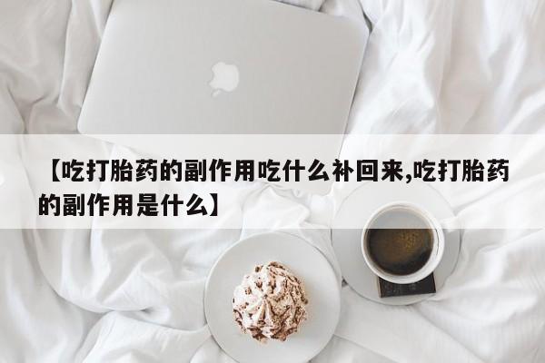 正品打胎药私人微信【吃打胎药的副作用吃什么补回来,吃打胎药的副作用是什么】