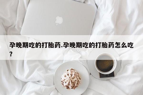 正品打胎药私人微信孕晚期吃的打胎药.孕晚期吃的打胎药怎么吃?