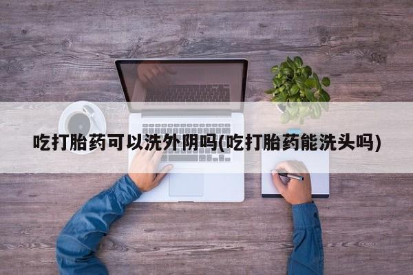 正品打胎药私人微信吃打胎药可以洗外阴吗(吃打胎药能洗头吗)