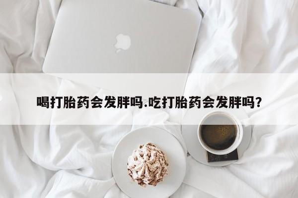 正品打胎药私人微信喝打胎药会发胖吗.吃打胎药会发胖吗？